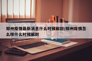 郑州疫情最新消息什么时候解封/郑州疫情怎么样什么时候解封