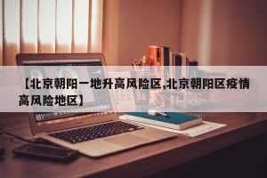 【北京朝阳一地升高风险区,北京朝阳区疫情高风险地区】