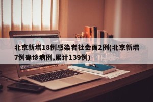 北京新增18例感染者社会面2例(北京新增7例确诊病例,累计139例)