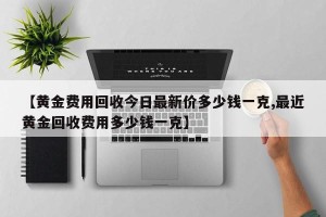 【黄金费用回收今日最新价多少钱一克,最近黄金回收费用多少钱一克】