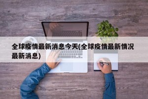 全球疫情最新消息今天(全球疫情最新情况 最新消息)