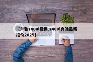 【奔驰s400l费用,s400l奔驰最新报价2025】