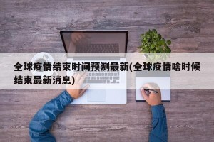 全球疫情结束时间预测最新(全球疫情啥时候结束最新消息)