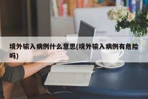 境外输入病例什么意思(境外输入病例有危险吗)