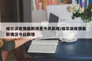 哈尔滨疫情最新消息今天新增/哈尔滨疫情最新情况今日新增