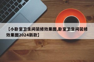 【小卧室卫生间装修效果图,卧室卫生间装修效果图2024新款】