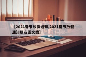 【2021春节放假通知,2021春节放假通知朋友圈文案】