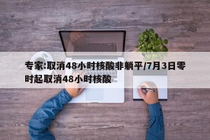 专家:取消48小时核酸非躺平/7月3日零时起取消48小时核酸