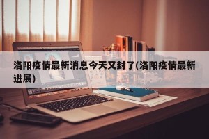 洛阳疫情最新消息今天又封了(洛阳疫情最新进展)