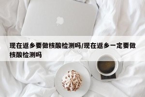 现在返乡要做核酸检测吗/现在返乡一定要做核酸检测吗