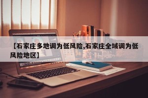 【石家庄多地调为低风险,石家庄全域调为低风险地区】