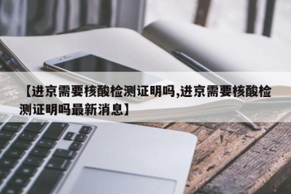 【进京需要核酸检测证明吗,进京需要核酸检测证明吗最新消息】