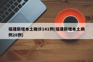 福建新增本土确诊141例(福建新增本土病例28例)