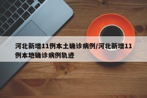河北新增11例本土确诊病例/河北新增11例本地确诊病例轨迹