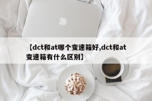 【dct和at哪个变速箱好,dct和at变速箱有什么区别】