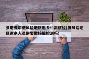 多地要求低风险地区返乡也需核检(低风险地区返乡人员需要做核酸检测吗)
