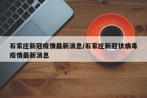 石家庄新冠疫情最新消息/石家庄新冠状病毒疫情最新消息