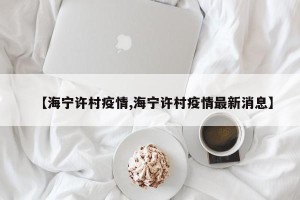 【海宁许村疫情,海宁许村疫情最新消息】