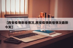 【西安疫情新增情况,西安疫情新增情况最新今天】