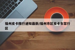 福州皮卡限行通知最新/福州市区皮卡车禁行区