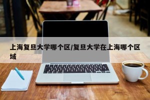 上海复旦大学哪个区/复旦大学在上海哪个区域