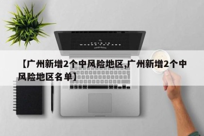 【广州新增2个中风险地区,广州新增2个中风险地区名单】