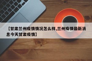 【甘肃兰州疫情情况怎么样,兰州疫情最新消息今天甘肃疫情】