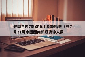我国已现7例XBB.1.5病例/截止到7月31号中国国内新冠确诊人数