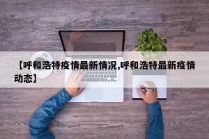 【呼和浩特疫情最新情况,呼和浩特最新疫情动态】