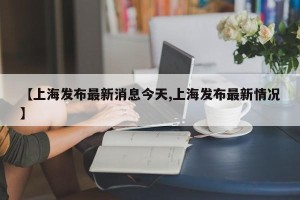 【上海发布最新消息今天,上海发布最新情况】