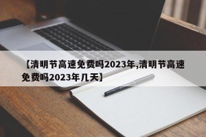 【清明节高速免费吗2023年,清明节高速免费吗2023年几天】
