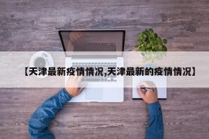 【天津最新疫情情况,天津最新的疫情情况】