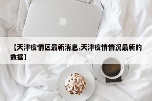 【天津疫情区最新消息,天津疫情情况最新的数据】