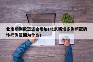 北京病例数恐还会增加(北京新增多例新冠确诊病例是因为什么)
