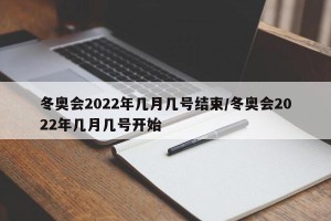 冬奥会2022年几月几号结束/冬奥会2022年几月几号开始