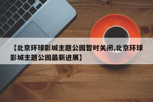 【北京环球影城主题公园暂时关闭,北京环球影城主题公园最新进展】