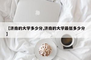 【济南的大学多少分,济南的大学最低多少分】