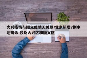 大兴疫情与顺义疫情无关联/北京新增7例本地确诊 涉及大兴区和顺义区