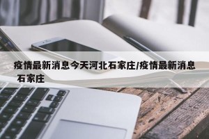 疫情最新消息今天河北石家庄/疫情最新消息 石家庄