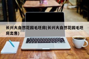 长兴大自然花园毛坯房(长兴大自然花园毛坯房出售)