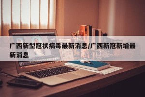 广西新型冠状病毒最新消息/广西新冠新增最新消息