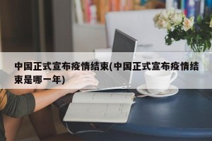 中国正式宣布疫情结束(中国正式宣布疫情结束是哪一年)