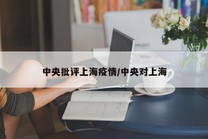 中央批评上海疫情/中央对上海