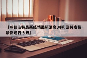 【呼和浩特最新疫情最新消息,呼和浩特疫情最新通告今天】