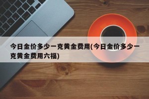 今日金价多少一克黄金费用(今日金价多少一克黄金费用六福)