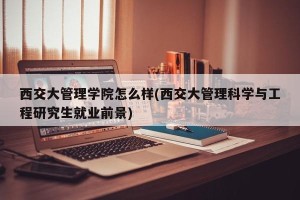 西交大管理学院怎么样(西交大管理科学与工程研究生就业前景)