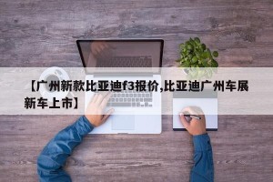 【广州新款比亚迪f3报价,比亚迪广州车展新车上市】