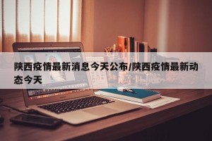 陕西疫情最新消息今天公布/陕西疫情最新动态今天