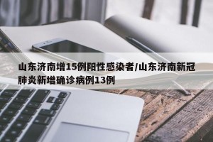 山东济南增15例阳性感染者/山东济南新冠肺炎新增确诊病例13例