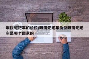 眼镜蛇跑车的价位/眼镜蛇跑车价位眼镜蛇跑车是哪个国家的